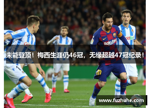 未能登顶！梅西生涯仍46冠，无缘超越47冠纪录！