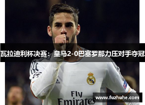 瓦拉迪利杯决赛：皇马2-0巴塞罗那力压对手夺冠